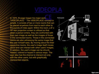 • In 1975, Krueger began his major work,
"VIDEOPLACE." The VIDEOPLACE concept is
simple, it consists of two or more rooms that can
be placed anywhere from next to each other to
thousands of miles apart. Within the room, a 8' x
10' rear projection screen is utilized so that
when a person enters, they are confronted with
their own image as well as the images of those
in the connected rooms. Those in the connected
rooms are also witnessing the same image that
the user himself sees. By moving about the their
respective rooms, the user's image itself moves
about and can interact with other users' images.
In addition, the user's image can be shrunk,
rotated, colored or keyed in various ways. The
user also has the chance to interact not only
with the other users, but with graphically
represented objects.
•
VIDEOPLA
CE
 