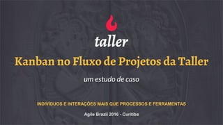 Kanban no Fluxo de Projetos da Taller
um estudo de caso
INDIVÍDUOS E INTERAÇÕES MAIS QUE PROCESSOS E FERRAMENTAS
Agile Brazil 2016 - Curitiba
 