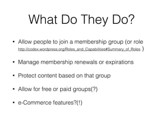 What Do They Do?
• Allow people to join a membership group (or role 
http://codex.wordpress.org/Roles_and_Capabilities#Summary_of_Roles )
• Manage membership renewals or expirations
• Protect content based on that group
• Allow for free or paid groups(?)
• e-Commerce features?(!)
 