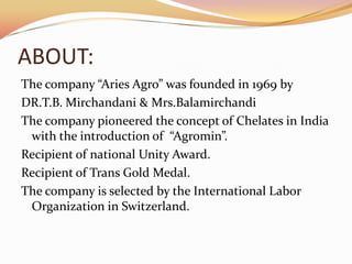 ABOUT:
The company “Aries Agro” was founded in 1969 by
DR.T.B. Mirchandani & Mrs.Balamirchandi
The company pioneered the concept of Chelates in India
 with the introduction of “Agromin”.
Recipient of national Unity Award.
Recipient of Trans Gold Medal.
The company is selected by the International Labor
 Organization in Switzerland.
 