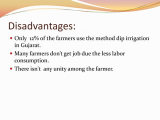 Disadvantages:
 Only 12% of the farmers use the method dip irrigation
  in Gujarat.
 Many farmers don’t get job due the less labor
  consumption.
 There isn't any unity among the farmer.
 
