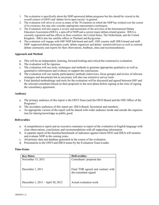 1. The evaluation is specifically about the NDP-sponsored debate programs but this should be viewed in the
       overall context of OSYI and ‘debate for/in open society’ in general.
    2. The evaluation will strive to cover as many of the 70 countries in which the NDP has worked over the course
       of its existence, but may also consider appropriate representative techniques.
    3. The Evaluation will also require a review and assessment of the activities of the International Debate
       Education Association (IDEA), a spin-off of NDP and a current major debate-related grantee. IDEA is
       currently registered and has offices in three countries: the United States, The Netherlands, and the United
       Kingdom. IDEA also has satellite offices in Thailand and Kyrgyzstan.
    4. The evaluation will engage with OSF NDP Sub-board and staff ; OSF country staff; IDEA board and staff;
       NDP supported debate participant youth, debate organizers and debate mentors/advisors as well as external
       debate community and experts for their observations, feedback, ideas and recommendations.

Approach and Method

    a. This will be an independent, learning, forward-looking and critical but constructive evaluation.
    b. The evaluation will be rigorous.
    c. The evaluation will use tools, techniques and methods to generate appropriate qualitative as well as
       quantitative information and evidence to support the conclusions.
    d. The evaluation will use mainly participatory methods (interviews, focus groups) and review of relevant
       strategies and documents but as necessary will also use extractive survey tools.
    e. Final detailed methodology and tools for the evaluation will be discussed and agreed between OSF and
       the selected consultant (based on their proposal) in the next phase before signing at the time of signing
       the consultancy agreement.

Audience

    a. The primary audience of this report is the OSYI Team (and the OSYI Board and the OSF Office of the
       Programs?
    b. The secondary audiences of this report are: IDEA Board, Secretariat and members.
    c. An appropriate version of the report will be shared with wider audience inside and outside the organiza-
       tion for sharing knowledge as public good.

Deliverables

    a. A comprehensive report and an executive summary in report of the evaluation in English language with
       clear observations, conclusions and recommendations with all supporting information.
    b. A separate report of the baseline/benchmark of indicators against which OSYI and IDEA will monitor
       and evaluate NDP in the coming years.
    c. All primary data and database generated in the course of the evaluation.
    d. Presentation to the OSYI and IDEA teams by the Evaluation Team Leader.

Time-frame

       Key Dates                                  Deliverables
       November 15, 2011                          Consultants’ proposal due


       December 1, 2011                           Final TOR agreed and contract with
                                                  the consultant signed


       December 1, 2011 – April 30, 2012          Actual evaluation work



{00020431.2}
 