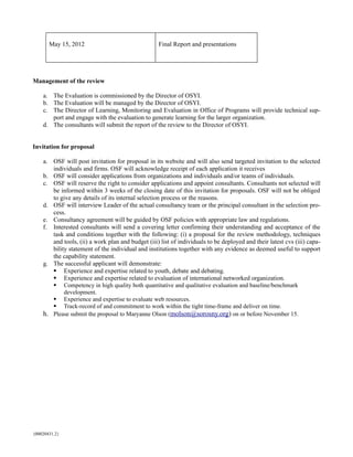 May 15, 2012                                Final Report and presentations




Management of the review

    a. The Evaluation is commissioned by the Director of OSYI.
    b. The Evaluation will be managed by the Director of OSYI.
    c. The Director of Learning, Monitoring and Evaluation in Office of Programs will provide technical sup-
       port and engage with the evaluation to generate learning for the larger organization.
    d. The consultants will submit the report of the review to the Director of OSYI.


Invitation for proposal

    a. OSF will post invitation for proposal in its website and will also send targeted invitation to the selected
       individuals and firms. OSF will acknowledge receipt of each application it receives
    b. OSF will consider applications from organizations and individuals and/or teams of individuals.
    c. OSF will reserve the right to consider applications and appoint consultants. Consultants not selected will
       be informed within 3 weeks of the closing date of this invitation for proposals. OSF will not be obliged
       to give any details of its internal selection process or the reasons.
    d. OSF will interview Leader of the actual consultancy team or the principal consultant in the selection pro-
       cess.
    e. Consultancy agreement will be guided by OSF policies with appropriate law and regulations.
    f. Interested consultants will send a covering letter confirming their understanding and acceptance of the
       task and conditions together with the following: (i) a proposal for the review methodology, techniques
       and tools, (ii) a work plan and budget (iii) list of individuals to be deployed and their latest cvs (iii) capa-
       bility statement of the individual and institutions together with any evidence as deemed useful to support
       the capability statement.
    g. The successful applicant will demonstrate:
        Experience and expertise related to youth, debate and debating.
        Experience and expertise related to evaluation of international networked organization.
        Competency in high quality both quantitative and qualitative evaluation and baseline/benchmark
            development.
        Experience and expertise to evaluate web resources.
        Track-record of and commitment to work within the tight time-frame and deliver on time.
    h. Please submit the proposal to Maryanne Olson (molson@sorosny.org) on or before November 15.




{00020431.2}
 