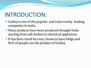 INTRODUCTION:
Godrej is one of the popular and trust worthy leading
companies in India.
Many products have been produced thought India
starting from safe lockers to electrical appliances.
It has been trend for every house to have fridge and
80% of people use the product of Godrej.