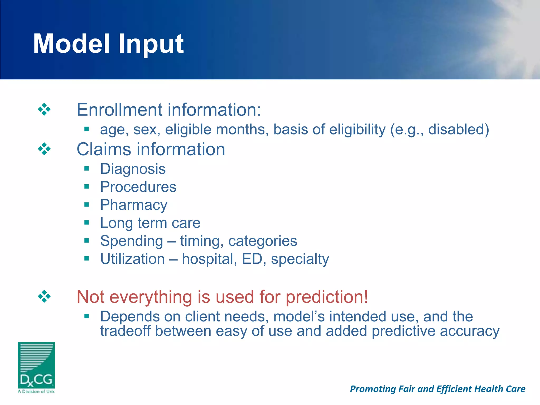 Model Input

   Enrollment information:
      age, sex, eligible months, basis of eligibility (e.g., disabled)
   Claims information
      Diagnosis
      Procedures
      Pharmacy
      Long term care
      Spending – timing, categories
      Utilization – hospital, ED, specialty

   Not everything is used for prediction!
      Depends on client needs, model’s intended use, and the
      tradeoff between easy of use and added predictive accuracy


                                               Promoting Fair and Efficient Health Care
 