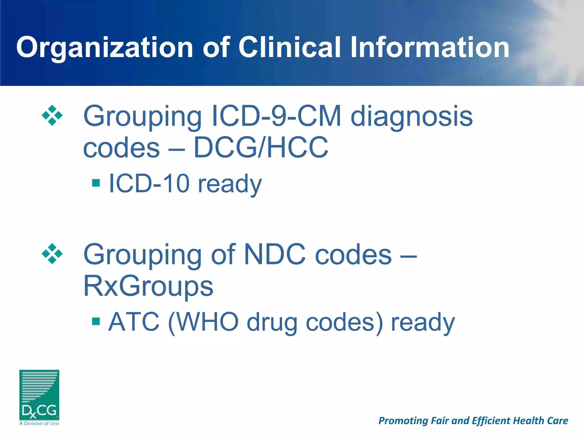 Organization of Clinical Information

    Grouping ICD-9-CM diagnosis
    codes – DCG/HCC
      ICD-10 ready

    Grouping of NDC codes –
    RxGroups
      ATC (WHO drug codes) ready


                          Promoting Fair and Efficient Health Care
 