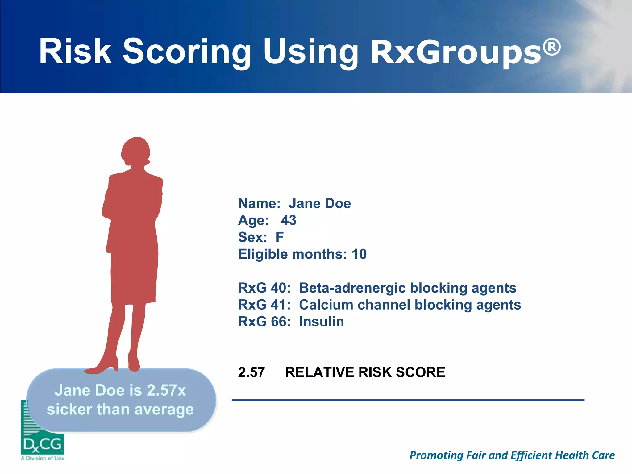 Risk Scoring Using RxGroups®



                      Name: Jane Doe
                      Age: 43
                      Sex: F
                      Eligible months: 10

                      RxG 40: Beta-adrenergic blocking agents
                      RxG 41: Calcium channel blocking agents
                      RxG 66: Insulin


                      2.57   RELATIVE RISK SCORE
 Jane Doe is 2.57x
sicker than average

                                             Promoting Fair and Efficient Health Care
 