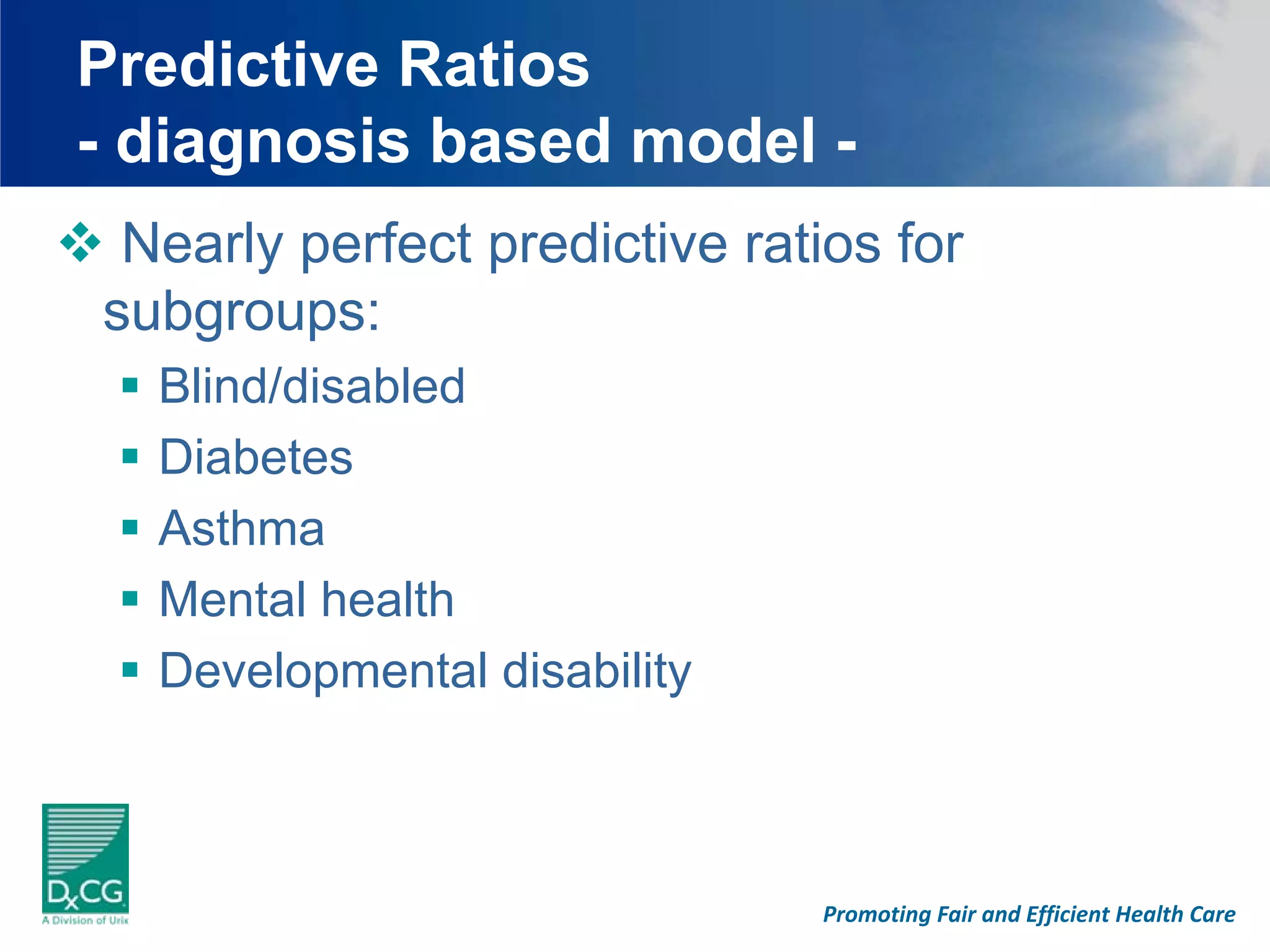 Predictive Ratios
- diagnosis based model -
 Nearly perfect predictive ratios for
subgroups:
  Blind/disabled
  Diabetes
  Asthma
  Mental health
  Developmental disability



                              Promoting Fair and Efficient Health Care
 