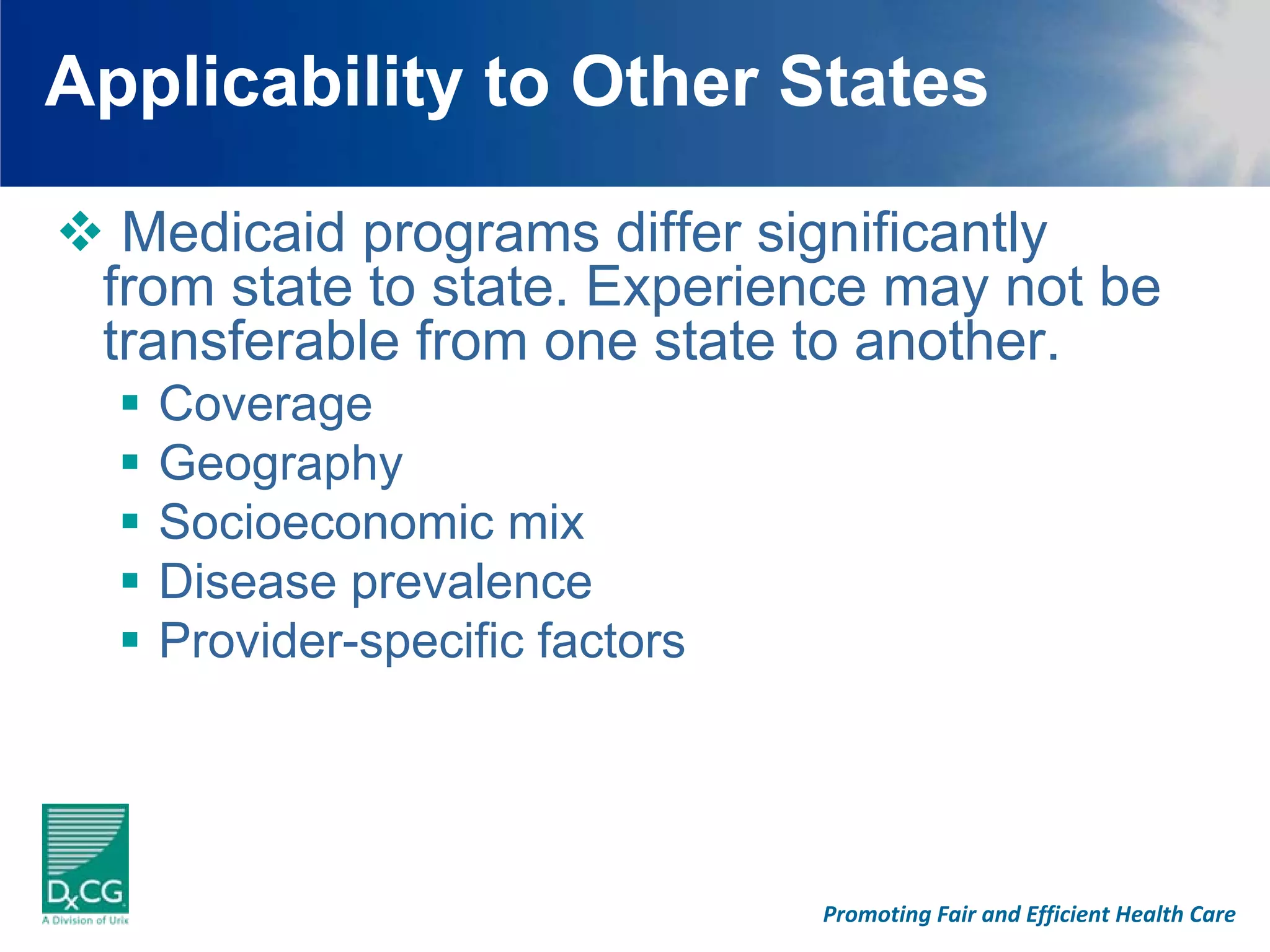 Applicability to Other States

  Medicaid programs differ significantly
 from state to state. Experience may not be
 transferable from one state to another.
   Coverage
   Geography
   Socioeconomic mix
   Disease prevalence
   Provider-specific factors




                               Promoting Fair and Efficient Health Care
 