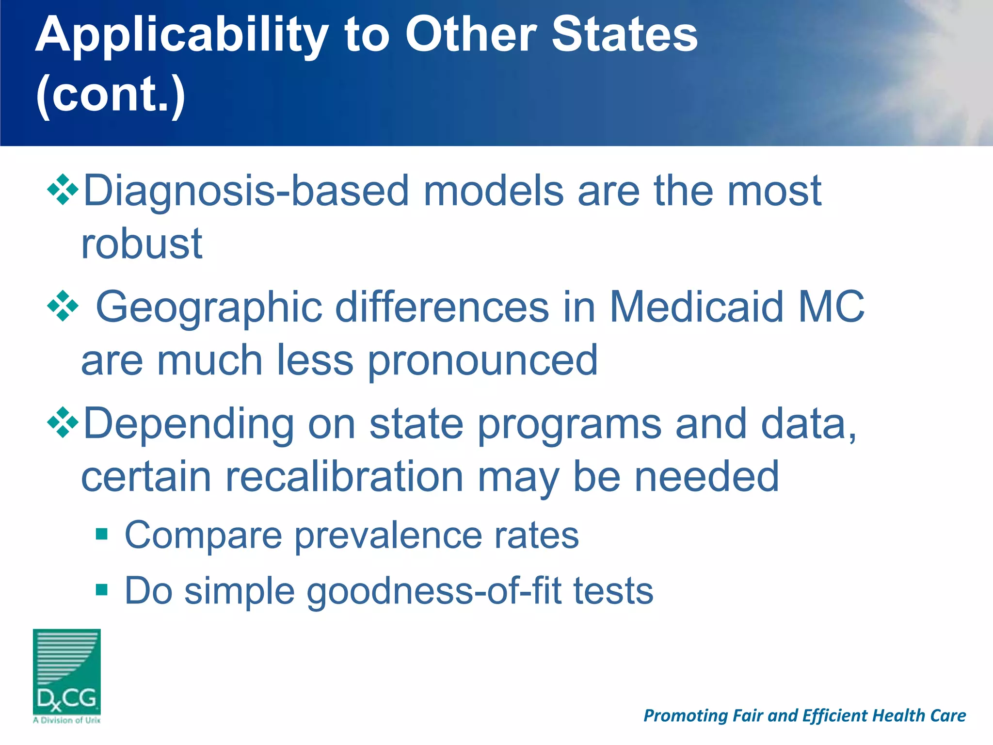 Applicability to Other States
(cont.)
 Diagnosis-based models are the most
 robust
  Geographic differences in Medicaid MC
 are much less pronounced
 Depending on state programs and data,
 certain recalibration may be needed
   Compare prevalence rates
   Do simple goodness-of-fit tests


                                 Promoting Fair and Efficient Health Care
 