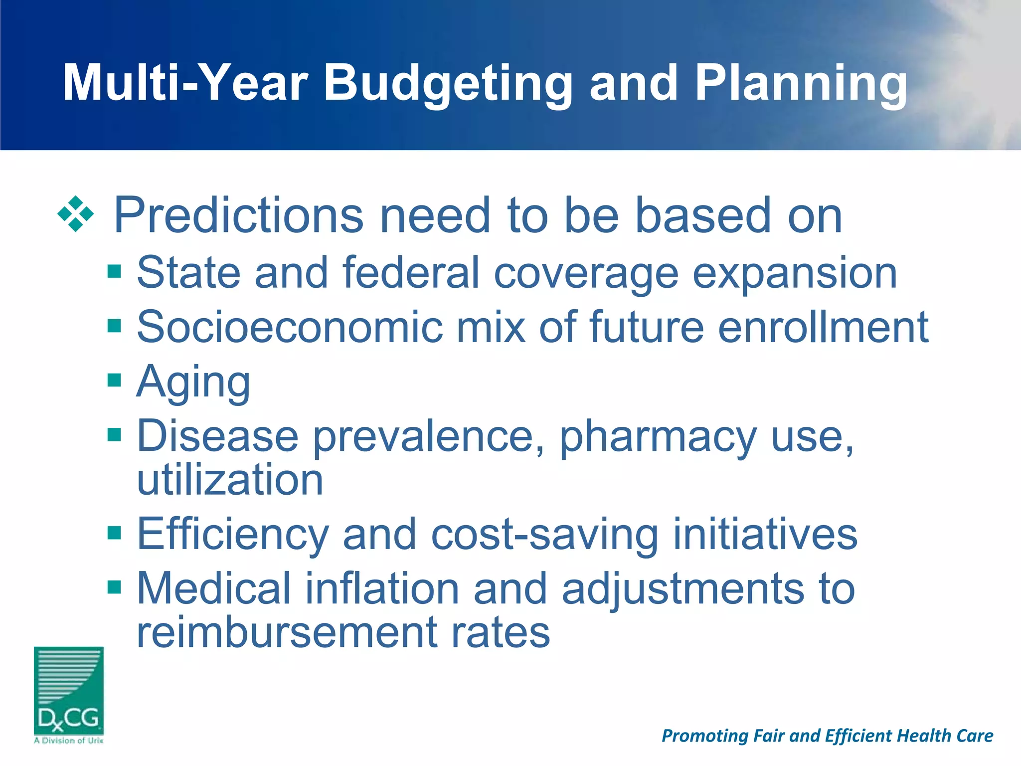 Multi-Year Budgeting and Planning

 Predictions need to be based on
  State and federal coverage expansion
  Socioeconomic mix of future enrollment
  Aging
  Disease prevalence, pharmacy use,
  utilization
  Efficiency and cost-saving initiatives
  Medical inflation and adjustments to
  reimbursement rates

                           Promoting Fair and Efficient Health Care
 