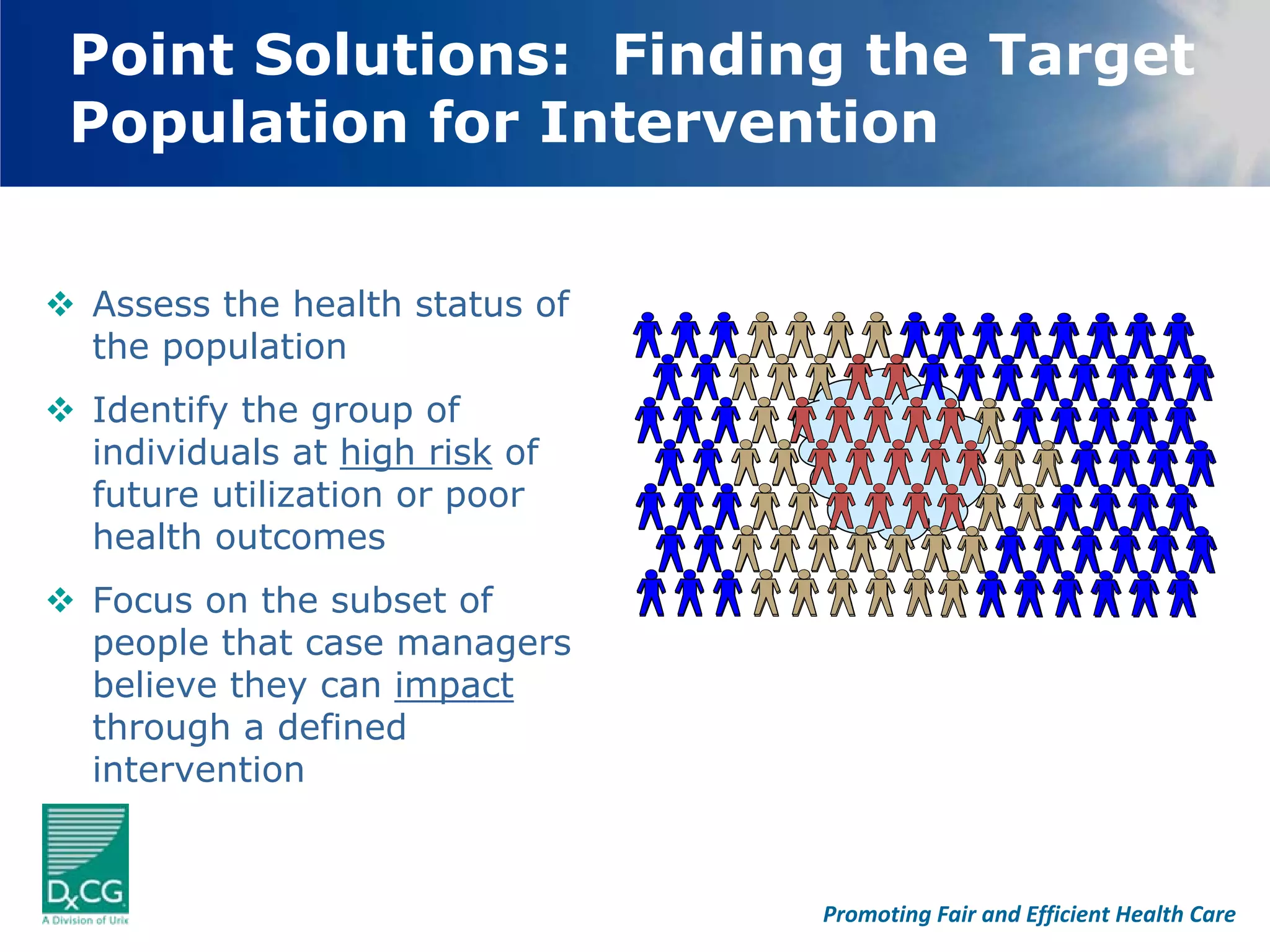 Point Solutions: Finding the Target
Population for Intervention


Assess the health status of
the population
Identify the group of
individuals at high risk of
future utilization or poor
health outcomes
Focus on the subset of
people that case managers
believe they can impact
through a defined
intervention


                              Promoting Fair and Efficient Health Care
 