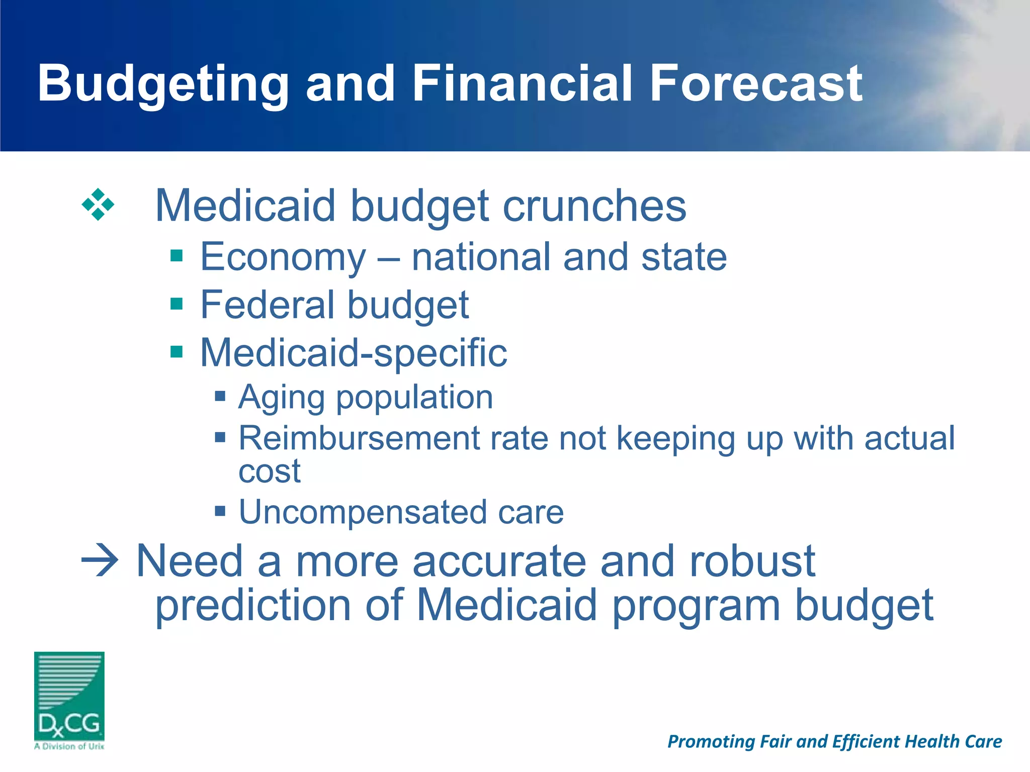 Budgeting and Financial Forecast

    Medicaid budget crunches
      Economy – national and state
      Federal budget
      Medicaid-specific
        Aging population
        Reimbursement rate not keeping up with actual
        cost
        Uncompensated care
   Need a more accurate and robust
    prediction of Medicaid program budget

                                  Promoting Fair and Efficient Health Care
 