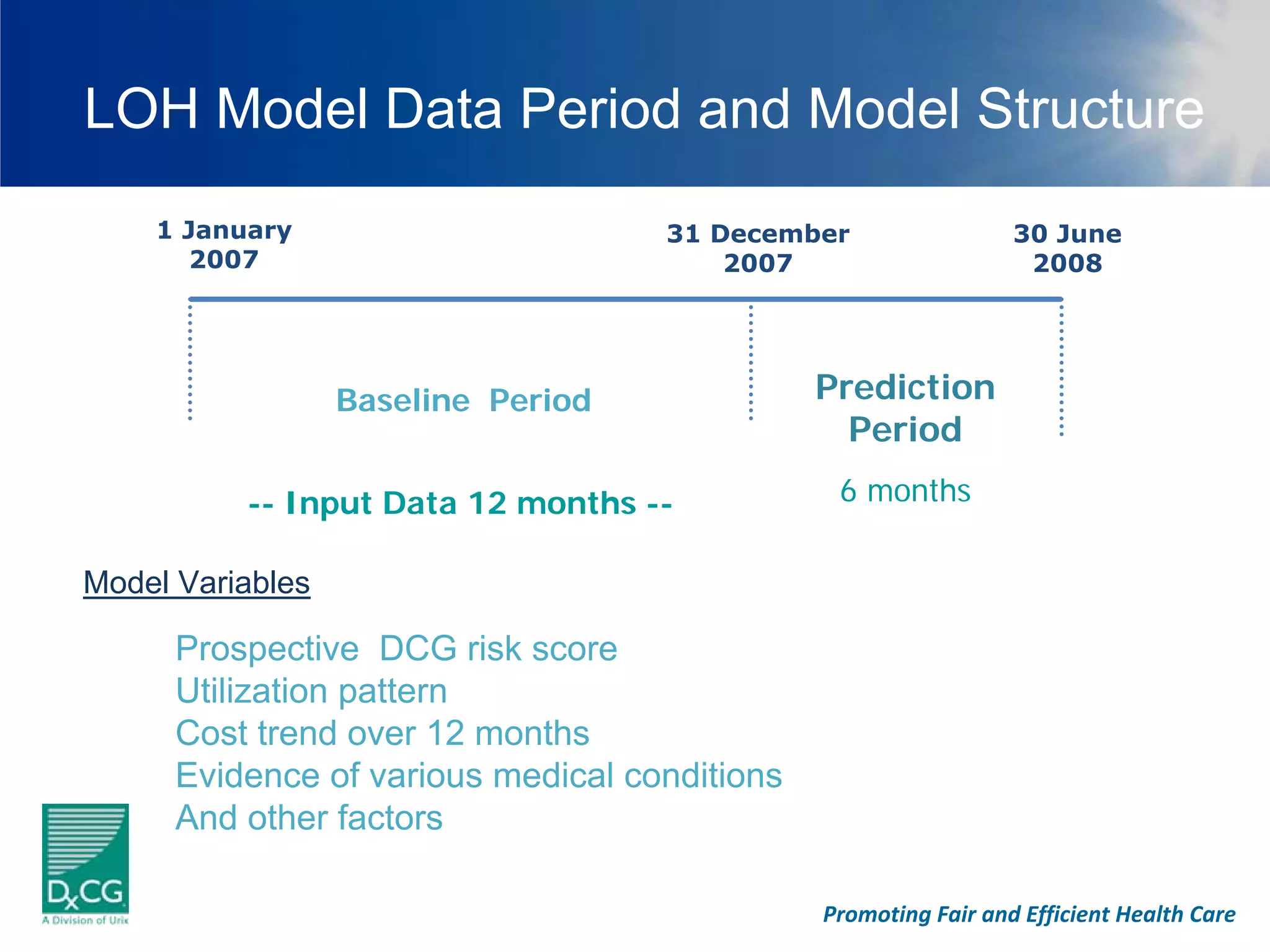 LOH Model Data Period and Model Structure
    1 January                       31 December                  30 June
       2007                             2007                      2008




                  Baseline Period              Prediction
                                                 Period

          -- Input Data 12 months --            6 months

Model Variables

      Prospective DCG risk score
      Utilization pattern
      Cost trend over 12 months
      Evidence of various medical conditions
      And other factors

                                               Promoting Fair and Efficient Health Care
 