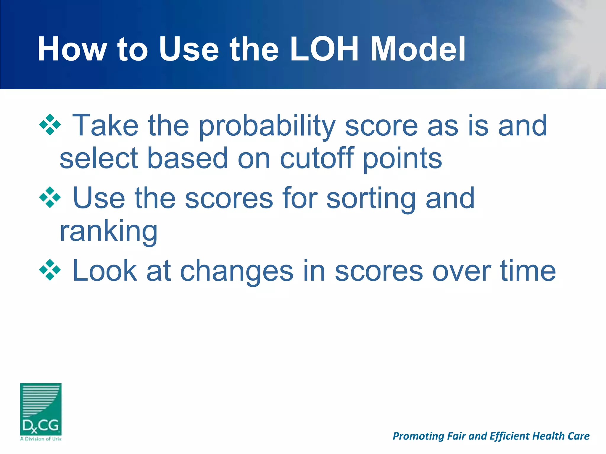 How to Use the LOH Model

  Take the probability score as is and
 select based on cutoff points
  Use the scores for sorting and
 ranking
  Look at changes in scores over time




                         Promoting Fair and Efficient Health Care
 