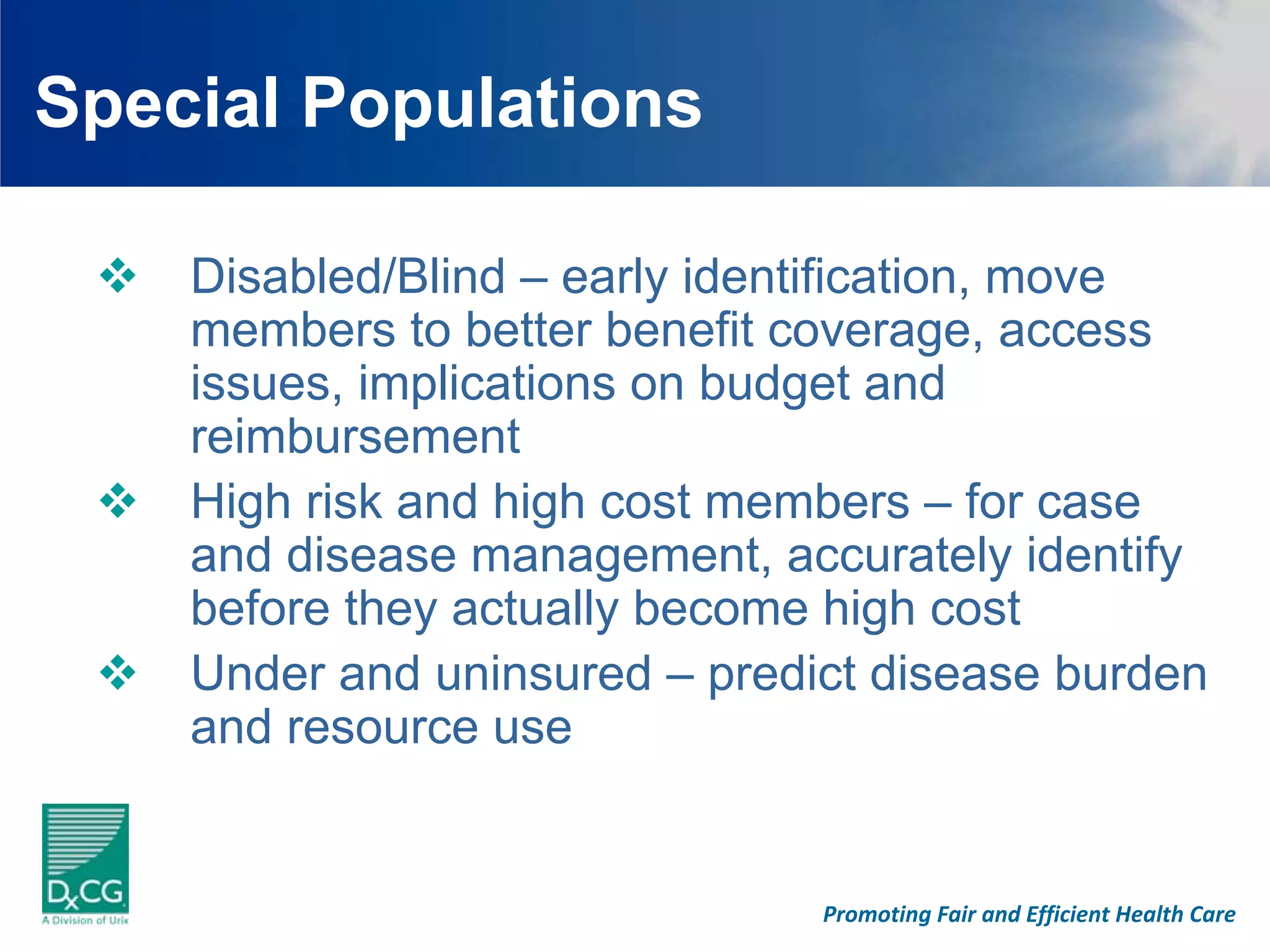 Special Populations

    Disabled/Blind – early identification, move
    members to better benefit coverage, access
    issues, implications on budget and
    reimbursement
    High risk and high cost members – for case
    and disease management, accurately identify
    before they actually become high cost
    Under and uninsured – predict disease burden
    and resource use


                               Promoting Fair and Efficient Health Care
 