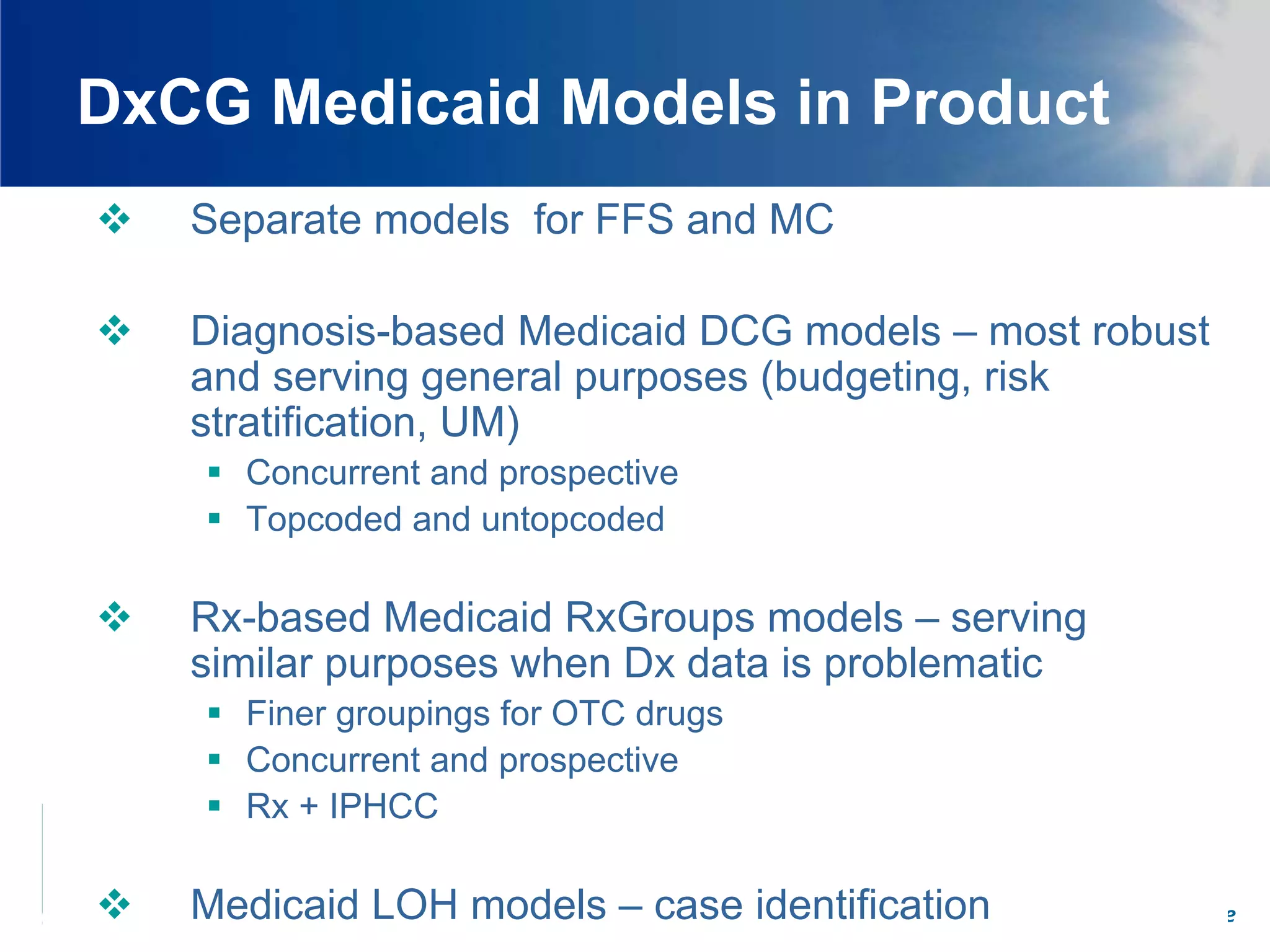 DxCG Medicaid Models in Product
   Separate models for FFS and MC

   Diagnosis-based Medicaid DCG models – most robust
   and serving general purposes (budgeting, risk
   stratification, UM)
      Concurrent and prospective
      Topcoded and untopcoded

   Rx-based Medicaid RxGroups models – serving
   similar purposes when Dx data is problematic
      Finer groupings for OTC drugs
      Concurrent and prospective
      Rx + IPHCC

   Medicaid LOH models – case identification
                                 Promoting Fair and Efficient Health Care
 