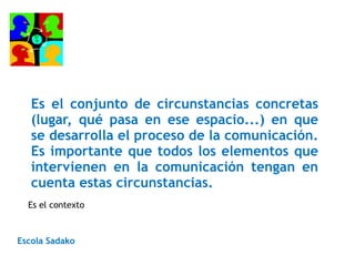 Es el conjunto de circunstancias concretas
(lugar, qué pasa en ese espacio...) en que
se desarrolla el proceso de la comunicación.
Es importante que todos los elementos que
intervienen en la comunicación tengan en
cuenta estas circunstancias.
Escola Sadako
Es el contexto
 