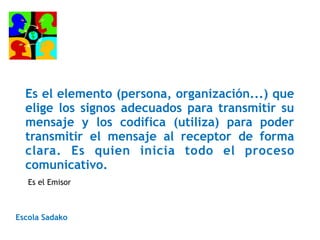 Es el elemento (persona, organización...) que
elige los signos adecuados para transmitir su
mensaje y los codifica (utiliza) para poder
transmitir el mensaje al receptor de forma
clara. Es quien inicia todo el proceso
comunicativo.
Escola Sadako
Es el Emisor
 