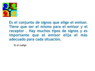 Es el conjunto de signos que elige el emisor.
Tiene que ser el mismo para el emisor y el
receptor . Hay muchos tipos de signos y es
importante que el emisor elija el más
adecuado para cada situación.
Es el codigo
 