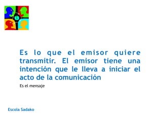 Es lo que el emisor quiere
transmitir. El emisor tiene una
intención que le lleva a iniciar el
acto de la comunicación
Escola Sadako
Es el mensaje
 