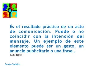 És el resultado práctico de un acto
de comunicación. Puede o no
coincidir con la intención del
mensaje. Un ejemplo de este
elemento puede ser un gesto, un
anuncio publicitario o una frase..
Escola Sadako
Es El texto
 