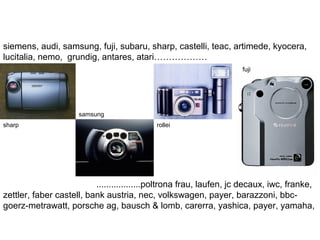 siemens, audi, samsung, fuji, subaru, sharp, castelli, teac, artimede, kyocera,
lucitalia, nemo, grundig, antares, atari………………
..................poltrona frau, laufen, jc decaux, iwc, franke,
zettler, faber castell, bank austria, nec, volkswagen, payer, barazzoni, bbc-
goerz-metrawatt, porsche ag, bausch & lomb, carerra, yashica, payer, yamaha,
sharp
samsung
rollei
fuji
 