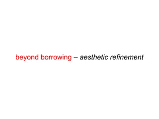 beyond borrowing – aesthetic refinement
 