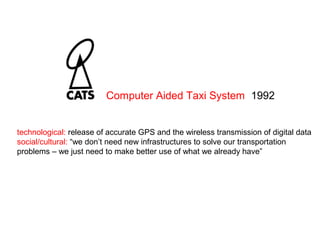 technological: release of accurate GPS and the wireless transmission of digital data
social/cultural: “we don’t need new infrastructures to solve our transportation
problems – we just need to make better use of what we already have”
Computer Aided Taxi System 1992
 