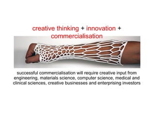 successful commercialisation will require creative input from
engineering, materials science, computer science, medical and
clinical sciences, creative businesses and enterprising investors
creative thinking + innovation +
commercialisation
 