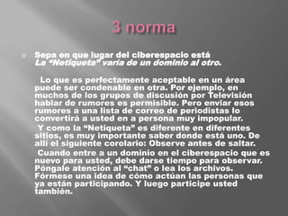 3 normaSepa en que lugar del ciberespacio estáLa “Netiqueta” varía de un dominio al otro.       Lo que es perfectamente aceptable en un área puede ser condenable en otra. Por ejemplo, en muchos de los grupos de discusión por Televisión hablar de rumores es permisible. Pero enviar esos rumores a una lista de correo de periodistas lo convertirá a usted en a persona muy impopular.      Y como la “Netiqueta” es diferente en diferentes sitios, es muy importante saber donde está uno. De allí el siguiente corolario: Observe antes de saltar.      Cuando entre a un dominio en el ciberespacio que es nuevo para usted, debe darse tiempo para observar. Póngale atención al “chat” o lea los archivos. Fórmese una idea de cómo actúan las personas que ya están participando. Y luego participe usted también.