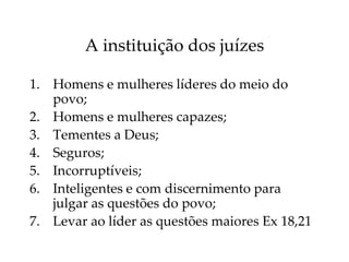 A instituição dos juízes
1. Homens e mulheres líderes do meio do
povo;
2. Homens e mulheres capazes;
3. Tementes a Deus;
4. Seguros;
5. Incorruptíveis;
6. Inteligentes e com discernimento para
julgar as questões do povo;
7. Levar ao líder as questões maiores Ex 18,21