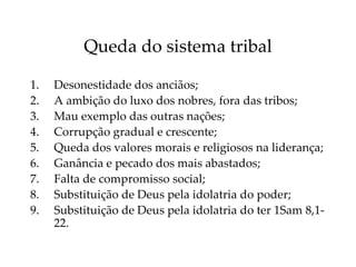 Queda do sistema tribal
1. Desonestidade dos anciãos;
2. A ambição do luxo dos nobres, fora das tribos;
3. Mau exemplo das outras nações;
4. Corrupção gradual e crescente;
5. Queda dos valores morais e religiosos na liderança;
6. Ganância e pecado dos mais abastados;
7. Falta de compromisso social;
8. Substituição de Deus pela idolatria do poder;
9. Substituição de Deus pela idolatria do ter 1Sam 8,1-
22.