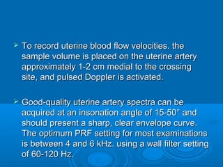  To record uterine blood flow velocities. the
sample volume is placed on the uterine artery
approximately 1-2 cm medial to the crossing
site, and pulsed Doppler is activated.
 Good-quality uterine artery spectra can be
acquired at an insonation angle of 15-50° and
should present a sharp, clear envelope curve.
The optimum PRF setting for most examinations
is between 4 and 6 kHz. using a wall filter setting
of 60-120 Hz.
 