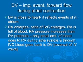 DV – imp. event, forward flow
during atrial contraction
 DV is close to heart- it reflects events of rt.
atrium
 RA enlarges- ostia of IVC enlarges- RA is
full of blood, RA pressure increases than
DV pressure – only small amt. of blood
goes to RV during atria systole & through
IVC blood goes back to DV [reversal of ‘A’
wave]
 
