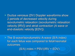  Ductus venosus (DV) Doppler waveforms show
2 periods of decreased velocity during
isovolumetric relaxation (isovolumetric relaxation
velocity [IRV]) and atrial contraction (A wave or
end-diastolic velocity [EDV]).
 The S-wave/isovolumetric A-wave (S/A index)
for each fetus was compared to fetal/neonatal
outcomes.
(S/A) index = PSV/(IRV + EDV)
 