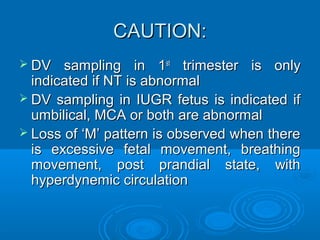 CAUTION:
 DV sampling in 1st trimester is only
indicated if NT is abnormal
 DV sampling in IUGR fetus is indicated if
umbilical, MCA or both are abnormal
 Loss of ‘M’ pattern is observed when there
is excessive fetal movement, breathing
movement, post prandial state, with
hyperdynemic circulation
 