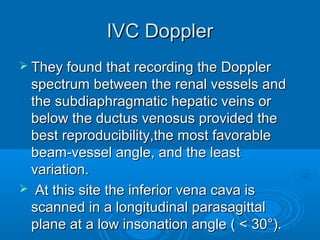 IVC Doppler
 They found that recording the Doppler
spectrum between the renal vessels and
the subdiaphragmatic hepatic veins or
below the ductus venosus provided the
best reproducibility,the most favorable
beam-vessel angle, and the least
variation.
 At this site the inferior vena cava is
scanned in a longitudinal parasagittal
plane at a low insonation angle ( < 30°).
 