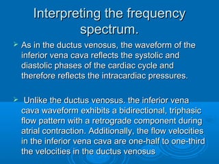 Interpreting the frequency
spectrum.
 As in the ductus venosus, the waveform of the
inferior vena cava reflects the systolic and
diastolic phases of the cardiac cycle and
therefore reflects the intracardiac pressures.
 Unlike the ductus venosus. the inferior vena
cava waveform exhibits a bidirectional, triphasic
flow pattern with a retrograde component during
atrial contraction. Additionally, the flow velocities
in the inferior vena cava are one-half to one-third
the velocities in the ductus venosus
 