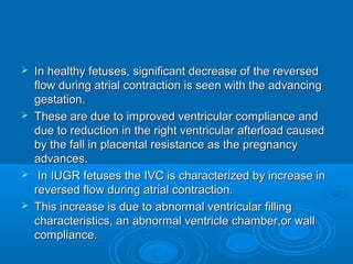  In healthy fetuses, significant decrease of the reversed
flow during atrial contraction is seen with the advancing
gestation.
 These are due to improved ventricular compliance and
due to reduction in the right ventricular afterload caused
by the fall in placental resistance as the pregnancy
advances.
 In IUGR fetuses the IVC is characterized by increase in
reversed flow during atrial contraction.
 This increase is due to abnormal ventricular filling
characteristics, an abnormal ventricle chamber,or wall
compliance.
 