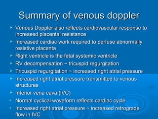 Summary of venous doppler
 Venous Doppler also reflects cardiovascular response to
increased placental resistance
 Increased cardiac work required to perfuse abnormally
resistive placenta
 Right ventricle is the fetal systemic ventricle
 RV decompensation ~ tricuspid regurgitation
 Tricuspid regurgitation ~ increased right atrial pressure
 Increased right atrial pressure transmitted to venous
structures
 Inferior vena cava (lVC)
• Normal cyclical waveform reflects cardiac cycle
• Increased right atrial pressure ~ increased retrograde
flow in IVC
 