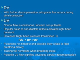 DV
• With further decompensation retrograde flow occurs during
atrial contraction
UV
• Normal flow is continuous, forward, non-pulsatile
• Regular pulse at end-diastole reflects elevated right heart
pressure
• Increased Right heart pressure transmitted to
IVC -> DV ->UV
• Pulsations not timed to end-diastole likely relate to fetal
breathing activity
• Tracing will normalize when breathing stops
• Pulsatile UV flow signifies advanced cardiac decompensation
 