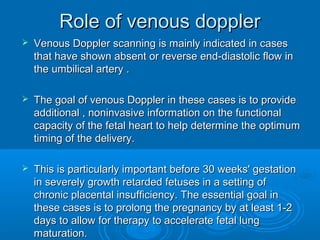 Role of venous doppler
 Venous Doppler scanning is mainly indicated in cases
that have shown absent or reverse end-diastolic flow in
the umbilical artery .
 The goal of venous Doppler in these cases is to provide
additional , noninvasive information on the functional
capacity of the fetal heart to help determine the optimum
timing of the delivery.
 This is particularly important before 30 weeks' gestation
in severely growth retarded fetuses in a setting of
chronic placental insufficiency. The essential goal in
these cases is to prolong the pregnancy by at least 1-2
days to allow for therapy to accelerate fetal lung
maturation.
 