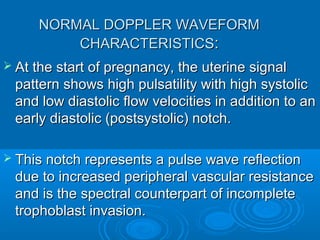 NORMAL DOPPLER WAVEFORM
CHARACTERISTICS:
 At the start of pregnancy, the uterine signal
pattern shows high pulsatility with high systolic
and low diastolic flow velocities in addition to an
early diastolic (postsystolic) notch.
 This notch represents a pulse wave reflection
due to increased peripheral vascular resistance
and is the spectral counterpart of incomplete
trophoblast invasion.
 