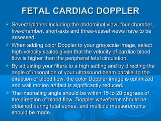 FETAL CARDIAC DOPPLER
 Several planes Including the abdominal view, four-chamber,
five-chamber, short-axis and three-vessel views have to be
assessed.
 When adding color Doppler to your grayscale image, select
high-velocity scales given that the velocity of cardiac blood
flow is higher than the peripheral fetal circulation.
 By adjusting your filters to a high setting and by directing the
angle of insonation of your ultrasound beam parallel to the
direction of blood flow, the color Doppler image is optimized
and wall motion artifact is significantly reduced.
 The insonating angle should be within 15 to 20 degrees of
the direction of blood flow, Doppler waveforms should be
obtained during fetal apnea, and multiple measurements
should be made.
 