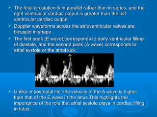  The fetal circulation is in parallel rather than in series, and the
right ventricular cardiac output is greater than the left
ventricular cardiac output
 Doppler waveforms across the atrioventricular valves are
bicuspid in shape .
 The first peak (E wave),corresponds to early ventricular filling
of diastole, and the second peak (A wave) corresponds to
atrial systole or the atrial kick.
 Unlike in postnatal life, the velocity of the A wave is higher
than that of the E wave in the fetus.This highlights the
importance of the role that atrial systole plays in cardiac filling
in fetus.
 