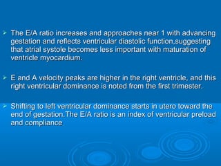  The E/A ratio increases and approaches near 1 with advancing
gestation and reflects ventricular diastolic function,suggesting
that atrial systole becomes less important with maturation of
ventricle myocardium.
 E and A velocity peaks are higher in the right ventricle, and this
right ventricular dominance is noted from the first trimester.
 Shifting to left ventricular dominance starts in utero toward the
end of gestation.The E/A ratio is an index of ventricular preload
and compliance
 