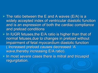  The ratio between the E and A waves (E/A) is a
widely accepted index of ventricular diastolic function
and is an expression of both the cardiac compliance
and preload conditions
 In IUGR fetuses,the E/A ratio is higher than that of
normal fetuses,due to changes in preload without
impairment of fetal myocardium diastolic function (
Increased preload causes decreased ‘A’
wave,thereby increasing E/A ratio).
 In most severe cases there is mitral and tricuspid
regurgitation.
 