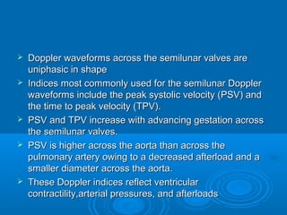  Doppler waveforms across the semilunar valves are
uniphasic in shape
 Indices most commonly used for the semilunar Doppler
waveforms include the peak systolic velocity (PSV) and
the time to peak velocity (TPV).
 PSV and TPV increase with advancing gestation across
the semilunar valves.
 PSV is higher across the aorta than across the
pulmonary artery owing to a decreased afterload and a
smaller diameter across the aorta.
 These Doppler indices reflect ventricular
contractility,arterial pressures, and afterloads
 