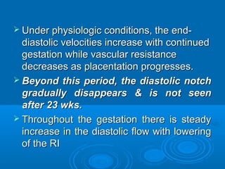  Under physiologic conditions, the end-
diastolic velocities increase with continued
gestation while vascular resistance
decreases as placentation progresses.
 Beyond this period, the diastolic notch
gradually disappears & is not seen after
23 wks.
 Throughout the gestation there is steady
increase in the diastolic flow with lowering
of the RI
 